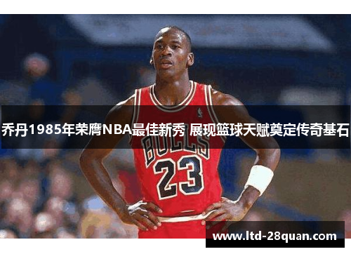 乔丹1985年荣膺NBA最佳新秀 展现篮球天赋奠定传奇基石