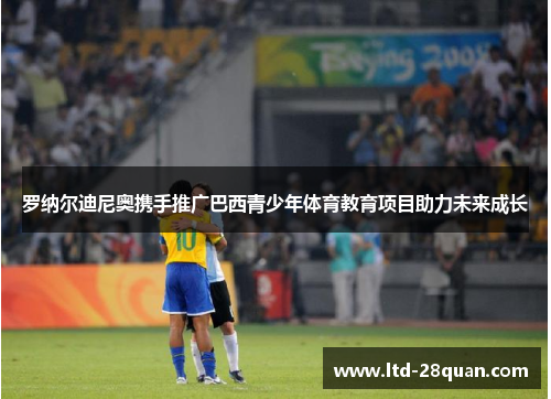 罗纳尔迪尼奥携手推广巴西青少年体育教育项目助力未来成长