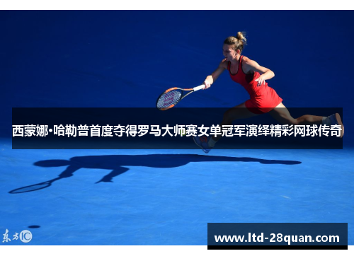 西蒙娜·哈勒普首度夺得罗马大师赛女单冠军演绎精彩网球传奇 西蒙娜·哈勒普首度夺得罗马大师赛女单冠军演绎精彩网球传奇
