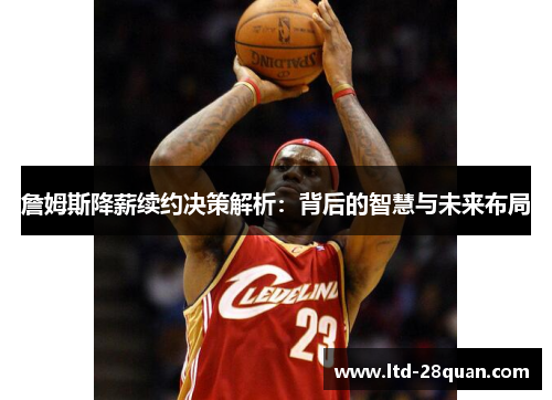 詹姆斯降薪续约决策解析:背后的智慧与未来布局 詹姆斯降薪续约决策解析:背后的智慧与未来布局