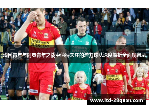 埃因青年与阿贾青年之战中值得关注的潜力球队深度解析全面观察录