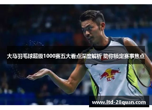 大马羽毛球超级1000赛五大看点深度解析 助你锁定赛事焦点